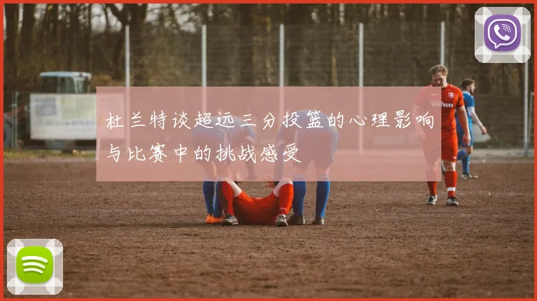 杜兰特谈超远三分投篮的心理影响与比赛中的挑战感受