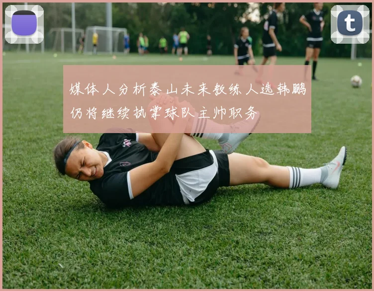 媒体人分析泰山未来教练人选韩鹏仍将继续执掌球队主帅职务