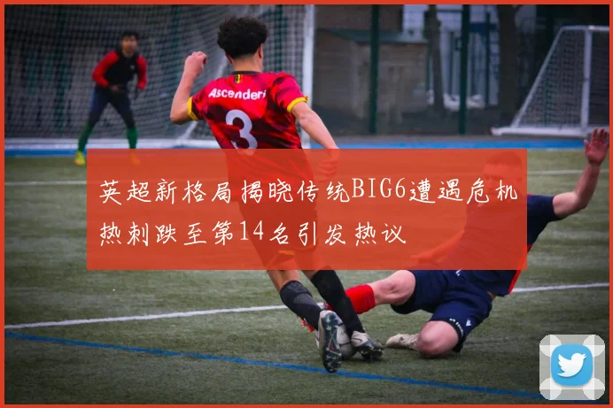 英超新格局揭晓传统BIG6遭遇危机热刺跌至第14名引发热议