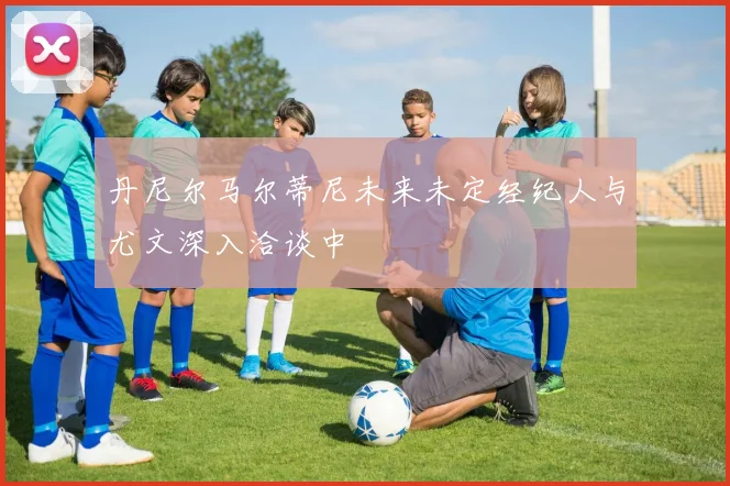 丹尼尔马尔蒂尼未来未定经纪人与尤文深入洽谈中