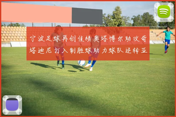 宁波足球再创佳绩奥塔博尔助攻奇塔迪尼打入制胜球助力球队逆转亚泰