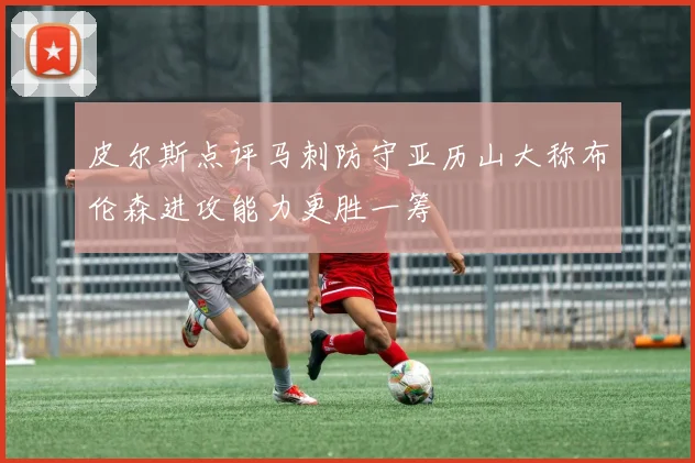 皮尔斯点评马刺防守亚历山大称布伦森进攻能力更胜一筹