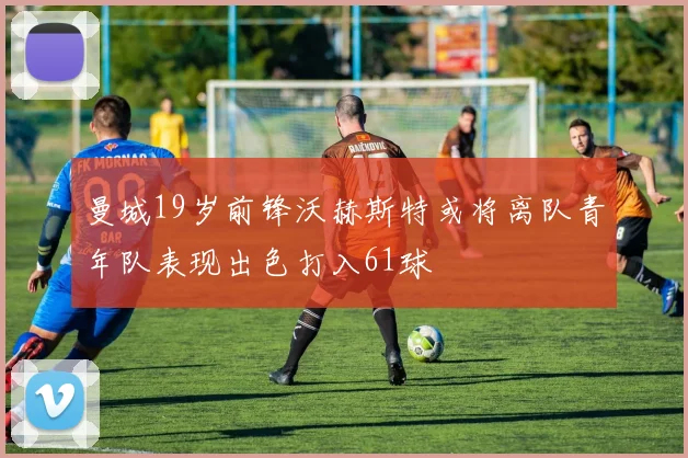 曼城19岁前锋沃赫斯特或将离队青年队表现出色打入61球