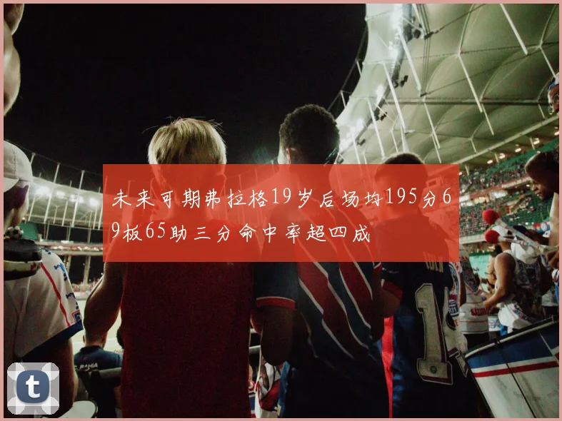 未来可期弗拉格19岁后场均195分69板65助三分命中率超四成