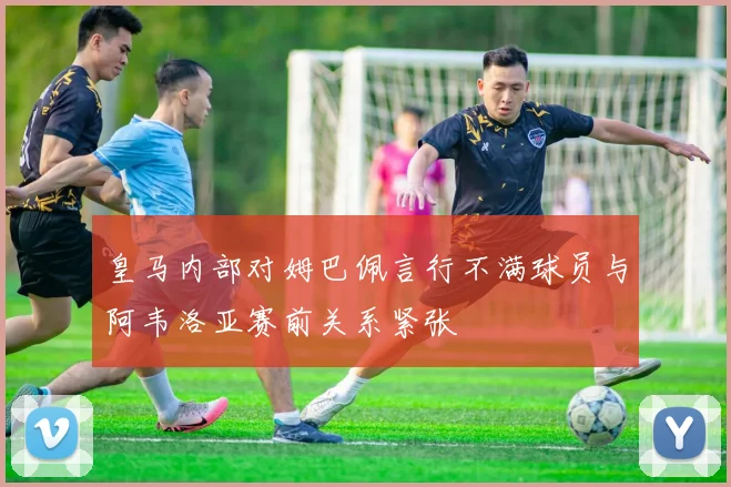 皇马内部对姆巴佩言行不满球员与阿韦洛亚赛前关系紧张