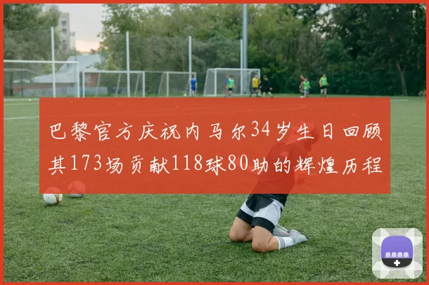 巴黎官方庆祝内马尔34岁生日回顾其173场贡献118球80助的辉煌历程