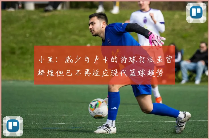 小里：威少与卢卡的持球打法虽曾辉煌但已不再适应现代篮球趋势