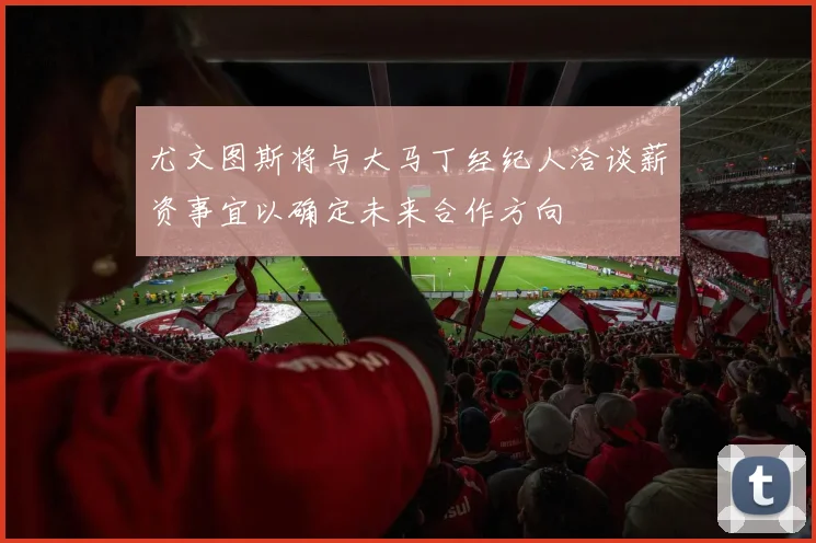 尤文图斯将与大马丁经纪人洽谈薪资事宜以确定未来合作方向